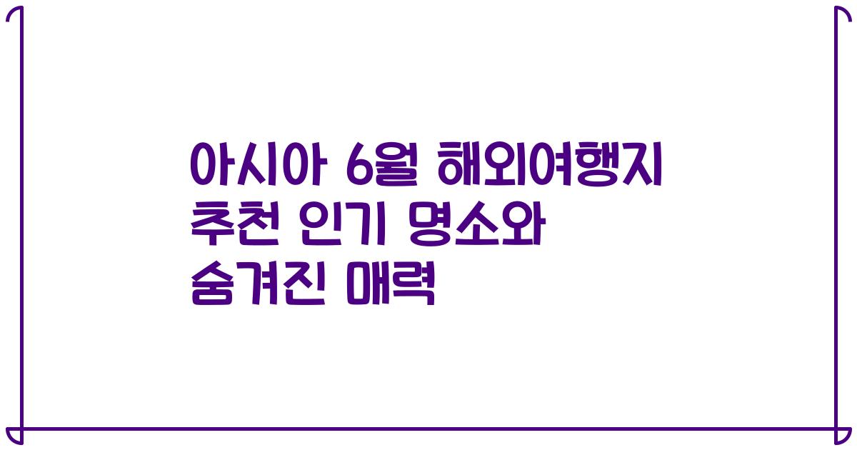 아시아 6월 해외여행지 추천 인기 명소와 숨겨진 매력