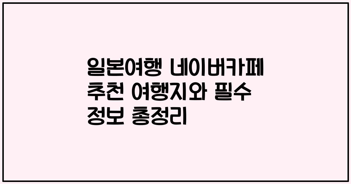 일본여행 네이버카페 추천 여행지와 필수 정보 총정리
